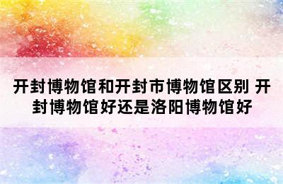 开封博物馆和开封市博物馆区别 开封博物馆好还是洛阳博物馆好